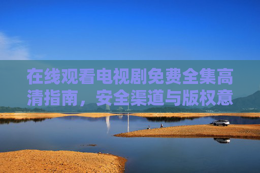 在线观看电视剧免费全集高清指南,安全渠道与版权意识全解析 在线观看电视剧免费全集高清指南,安全渠道与版权意识全解析