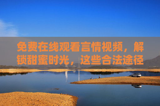免费在线观看言情视频，解锁甜蜜时光，这些合法途径与避坑指南请收好