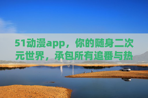 51动漫app，你的随身二次元世界，承包所有追番与热爱