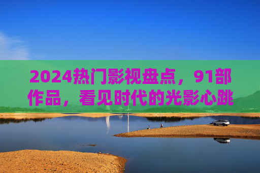 2024热门影视盘点,91部作品,看见时代的光影心跳 2024热门影视盘点,91部作品,看见时代的光影心跳