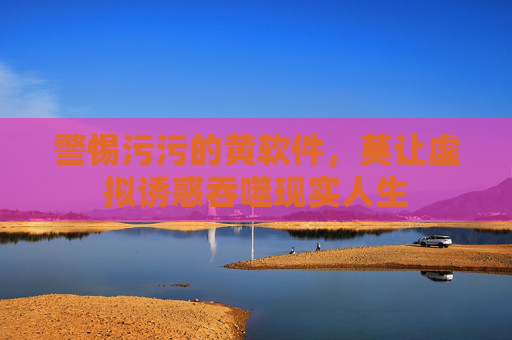 警惕污污的黄软件，莫让虚拟诱惑吞噬现实人生