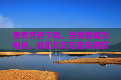 免费靠逼下载,当免费成为刚需,我们如何逼出资源获取新路径? 免费靠逼下载,当免费成为刚需,我们如何逼出资源获取新路径?