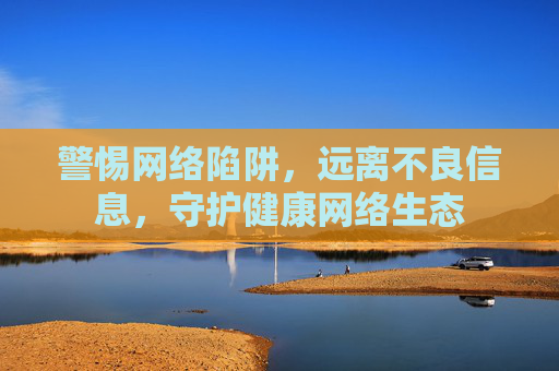 警惕网络陷阱,远离不良信息,守护健康网络生态 警惕网络陷阱,远离不良信息,守护健康网络生态