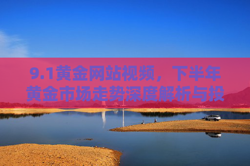 9.1黄金网站视频,下半年黄金市场走势深度解析与投资策略前瞻 9.1黄金网站视频,下半年黄金市场走势深度解析与投资策略前瞻