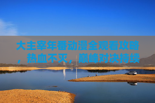 大主宰年番动漫全观看攻略,热血不灭,巅峰对决持续上演! 大主宰年番动漫全观看攻略,热血不灭,巅峰对决持续上演!