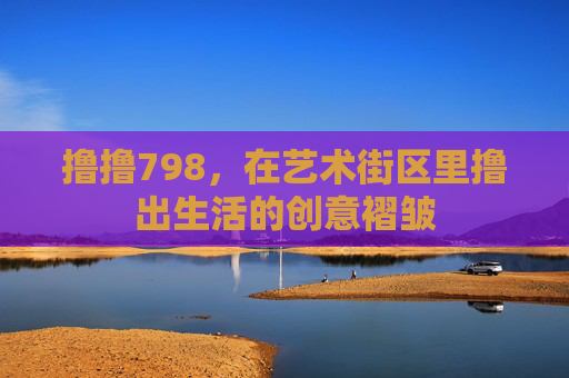 撸撸798,在艺术街区里撸出生活的创意褶皱 撸撸798,在艺术街区里撸出生活的创意褶皱