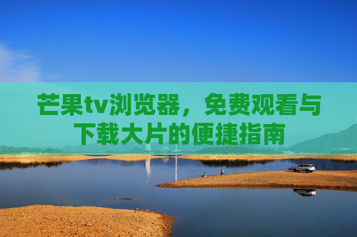 芒果tv浏览器,免费观看与下载大片的便捷指南 芒果tv浏览器,免费观看与下载大片的便捷指南