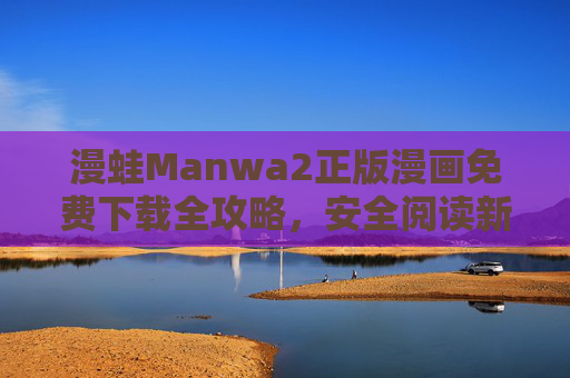漫蛙Manwa2正版漫画免费下载全攻略,安全阅读新体验 漫蛙Manwa2正版漫画免费下载全攻略,安全阅读新体验