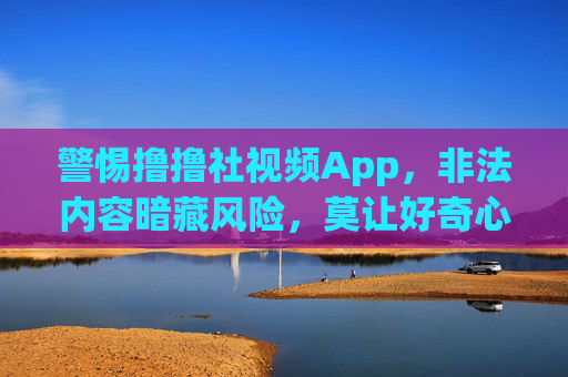 警惕撸撸社视频App,非法内容暗藏风险,莫让好奇心触碰法律红线 警惕撸撸社视频App,非法内容暗藏风险,莫让好奇心触碰法律红线