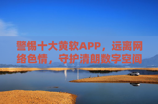 警惕十大黄软APP,远离网络色情,守护清朗数字空间 警惕十大黄软APP,远离网络色情,守护清朗数字空间