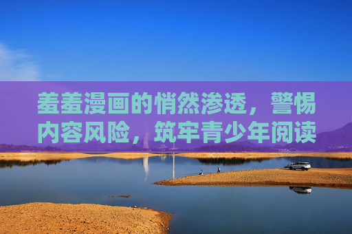羞羞漫画的悄然渗透,警惕内容风险,筑牢青少年阅读防线 羞羞漫画的悄然渗透,警惕内容风险,筑牢青少年阅读防线