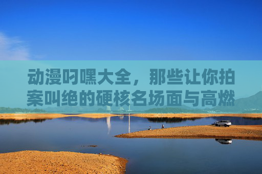 动漫叼嘿大全，那些让你拍案叫绝的硬核名场面与高燃角色