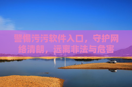 警惕污污软件入口,守护网络清朗,远离非法与危害 警惕污污软件入口,守护网络清朗,远离非法与危害