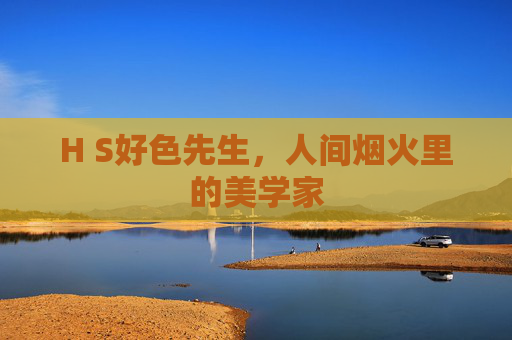 H S好色先生,人间烟火里的美学家 H S好色先生,人间烟火里的美学家