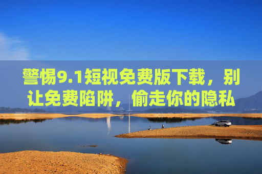 警惕9.1短视免费版下载,别让免费陷阱,偷走你的隐私与安全 警惕9.1短视免费版下载,别让免费陷阱,偷走你的隐私与安全