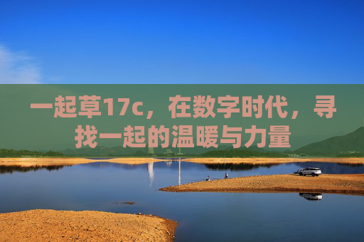 一起草17c,在数字时代,寻找一起的温暖与力量 一起草17c,在数字时代,寻找一起的温暖与力量