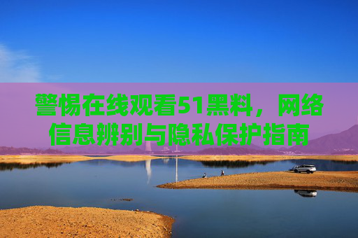 警惕在线观看51黑料,网络信息辨别与隐私保护指南 警惕在线观看51黑料,网络信息辨别与隐私保护指南