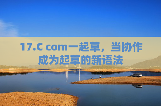 17.C com一起草,当协作成为起草的新语法 17.C com一起草,当协作成为起草的新语法
