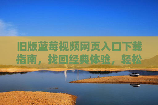 旧版蓝莓视频网页入口下载指南,找回经典体验,轻松获取安装包 旧版蓝莓视频网页入口下载指南,找回经典体验,轻松获取安装包