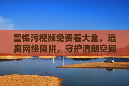警惕污视频免费看大全,远离网络陷阱,守护清朗空间 警惕污视频免费看大全,远离网络陷阱,守护清朗空间