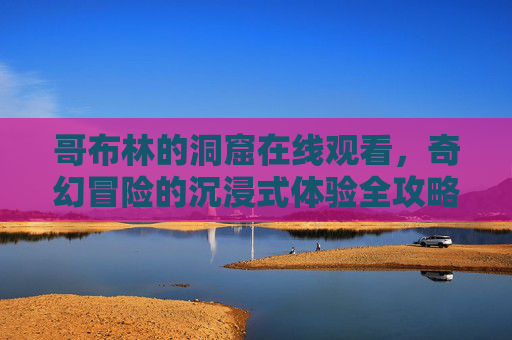 哥布林的洞窟在线观看，奇幻冒险的沉浸式体验全攻略