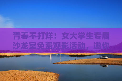 青春不打烊！女大学生专属沙龙室免费观影活动，邀你共赴光影之约