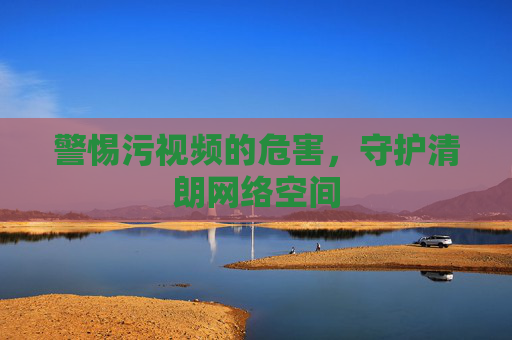 警惕污视频的危害，守护清朗网络空间