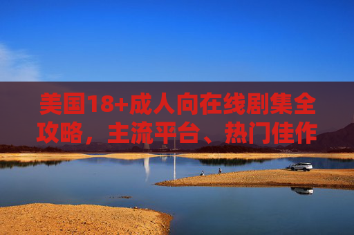 美国18+成人向在线剧集全攻略,主流平台、热门佳作与观看须知 美国18+成人向在线剧集全攻略,主流平台、热门佳作与观看须知