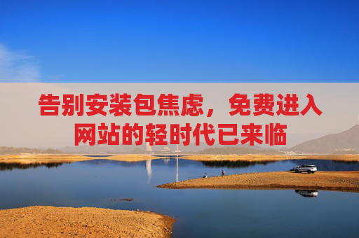 告别安装包焦虑,免费进入网站的轻时代已来临 告别安装包焦虑,免费进入网站的轻时代已来临