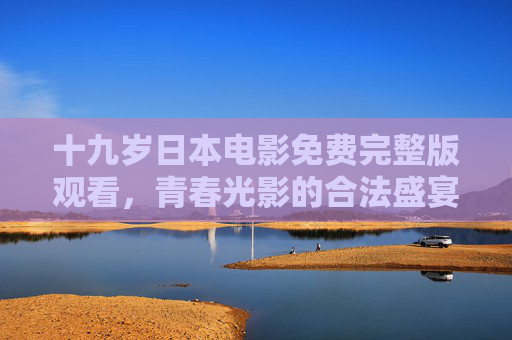 十九岁日本电影免费完整版观看，青春光影的合法盛宴与成长共鸣