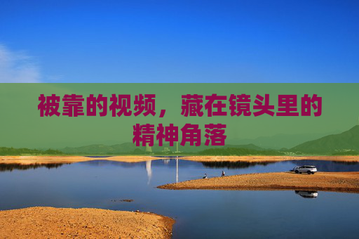 被靠的视频,藏在镜头里的精神角落 被靠的视频,藏在镜头里的精神角落