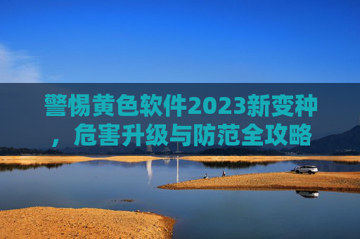 警惕黄色软件2023新变种,危害升级与防范全攻略 警惕黄色软件2023新变种,危害升级与防范全攻略