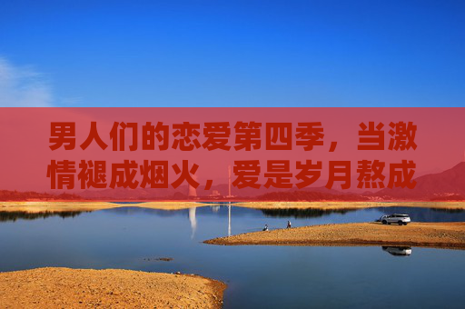男人们的恋爱第四季,当激情褪成烟火,爱是岁月熬成的粥 男人们的恋爱第四季,当激情褪成烟火,爱是岁月熬成的粥