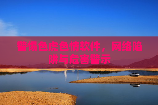 警惕色虎色情软件,网络陷阱与危害警示 警惕色虎色情软件,网络陷阱与危害警示