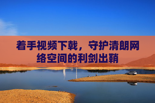 着手视频下戟，守护清朗网络空间的利剑出鞘