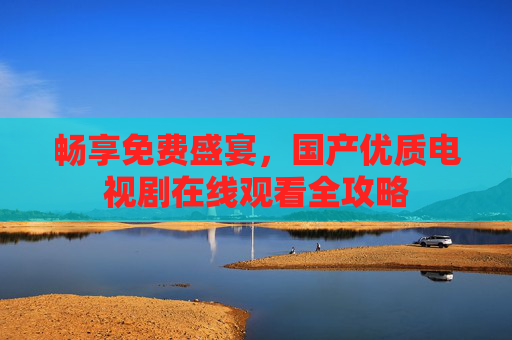 畅享免费盛宴,国产优质电视剧在线观看全攻略 畅享免费盛宴,国产优质电视剧在线观看全攻略