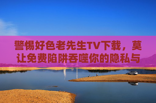 警惕好色老先生TV下载，莫让免费陷阱吞噬你的隐私与安全