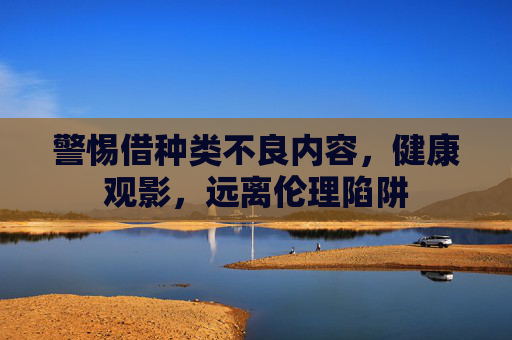 警惕借种类不良内容,健康观影,远离伦理陷阱 警惕借种类不良内容,健康观影,远离伦理陷阱