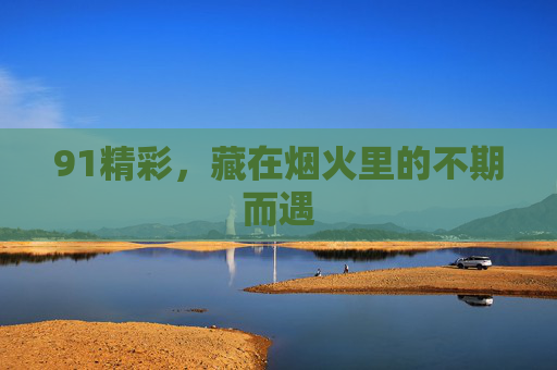 91精彩,藏在烟火里的不期而遇 91精彩,藏在烟火里的不期而遇