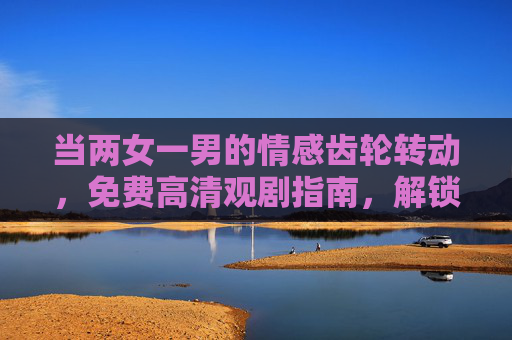当两女一男的情感齿轮转动,免费高清观剧指南,解锁正版好剧体验 当两女一男的情感齿轮转动,免费高清观剧指南,解锁正版好剧体验