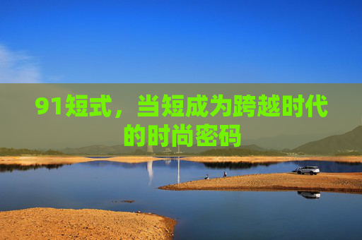 91短式,当短成为跨越时代的时尚密码 91短式,当短成为跨越时代的时尚密码