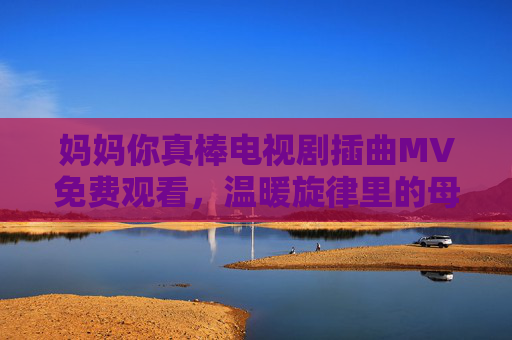 妈妈你真棒电视剧插曲MV免费观看,温暖旋律里的母爱力量 妈妈你真棒电视剧插曲MV免费观看,温暖旋律里的母爱力量