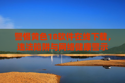 警惕黄色18软件在线下载,违法陷阱与网络健康警示 警惕黄色18软件在线下载,违法陷阱与网络健康警示