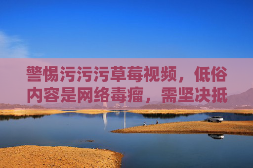 警惕污污污草莓视频，低俗内容是网络毒瘤，需坚决抵制
