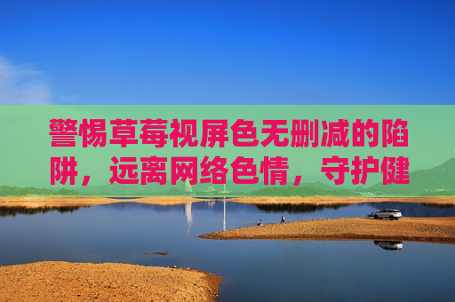 警惕草莓视屏色无删减的陷阱,远离网络色情,守护健康生活 警惕草莓视屏色无删减的陷阱,远离网络色情,守护健康生活
