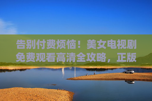 告别付费烦恼!美女电视剧免费观看高清全攻略,正版资源轻松get 告别付费烦恼!美女电视剧免费观看高清全攻略,正版资源轻松get