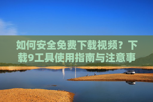 如何安全免费下载视频?下载9工具使用指南与注意事项 如何安全免费下载视频?下载9工具使用指南与注意事项