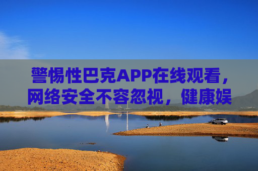 警惕性巴克APP在线观看,网络安全不容忽视,健康娱乐才是正道 警惕性巴克APP在线观看,网络安全不容忽视,健康娱乐才是正道