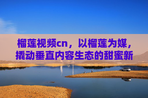 榴莲视频cn，以榴莲为媒，撬动垂直内容生态的甜蜜新势力
