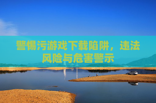 警惕污游戏下载陷阱，违法风险与危害警示